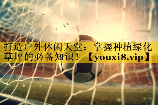 打造户外休闲天堂：掌握种植绿化草坪的必备知识！