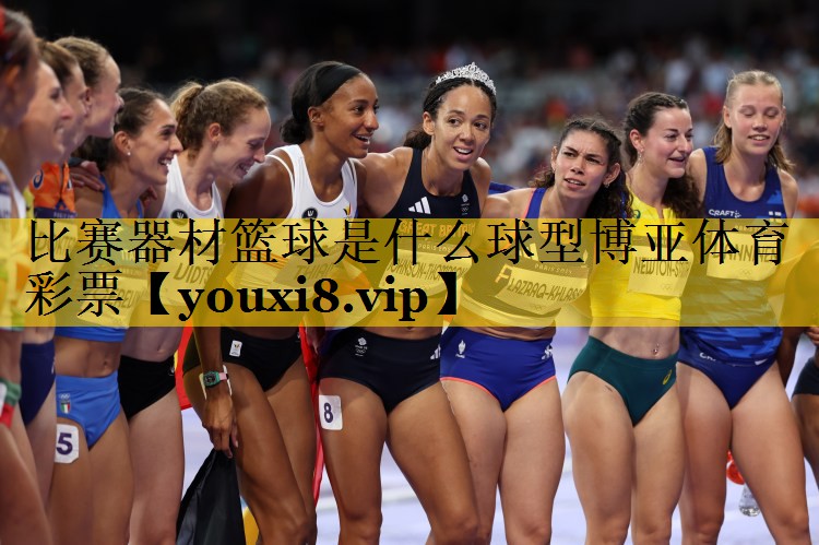 比赛器材篮球是什么球型博亚体育彩票