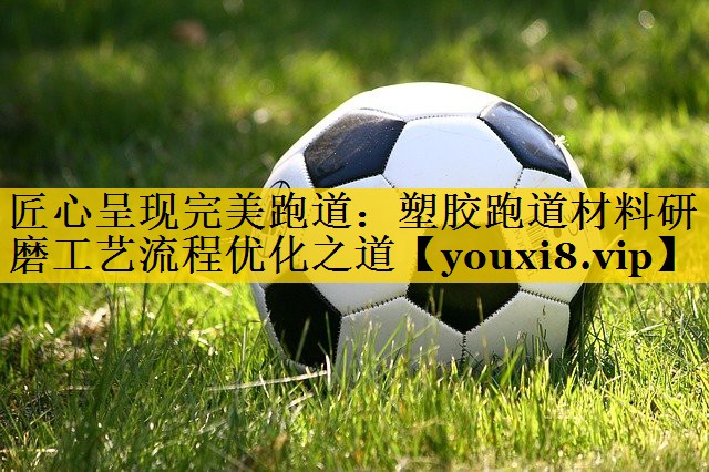匠心呈现完美跑道：塑胶跑道材料研磨工艺流程优化之道